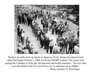 Workers on strike pick up checks at Sparrows Point during the national steel
strike that began October 1, 1949, involving 500,000 workers. The issues were
getting the Company to fully pay for pensions and health insurance. The two sides
were described in the New York Times as “so adamant yet so affable.”
--Photo courtesy of Tom Trego
 