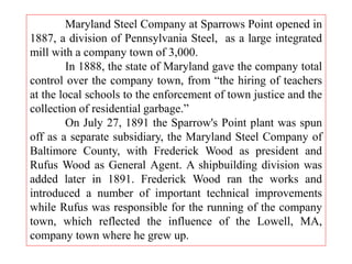 Maryland Steel Company at Sparrows Point opened in
1887, a division of Pennsylvania Steel, as a large integrated
mill with a company town of 3,000.
In 1888, the state of Maryland gave the company total
control over the company town, from “the hiring of teachers
at the local schools to the enforcement of town justice and the
collection of residential garbage.”
On July 27, 1891 the Sparrow's Point plant was spun
off as a separate subsidiary, the Maryland Steel Company of
Baltimore County, with Frederick Wood as president and
Rufus Wood as General Agent. A shipbuilding division was
added later in 1891. Frederick Wood ran the works and
introduced a number of important technical improvements
while Rufus was responsible for the running of the company
town, which reflected the influence of the Lowell, MA,
company town where he grew up.
 