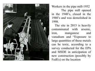 Workers in the pipe mill-1952
The pipe mill opened
in the 1940’s, closed in the
1980’s and was demolished in
1998.
The site in 2015 is heavily
contaminated with arsenic,
iron, manganese and
vanadium and “Exposure to
large quantities of these metals
can be toxic, according to a
survey conducted for the EPA
and MSDE in anticipation of
new construction (possibly by
FedEx) on the location
 
