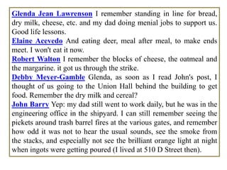 Glenda Jean Lawrenson I remember standing in line for bread,
dry milk, cheese, etc. and my dad doing menial jobs to support us.
Good life lessons.
Elaine Acevedo And eating deer, meal after meal, to make ends
meet. I won't eat it now.
Robert Walton I remember the blocks of cheese, the oatmeal and
the margarine. it got us through the strike.
Debby Meyer-Gamble Glenda, as soon as I read John's post, I
thought of us going to the Union Hall behind the building to get
food. Remember the dry milk and cereal?
John Barry Yep: my dad still went to work daily, but he was in the
engineering office in the shipyard. I can still remember seeing the
pickets around trash barrel fires at the various gates, and remember
how odd it was not to hear the usual sounds, see the smoke from
the stacks, and especially not see the brilliant orange light at night
when ingots were getting poured (I lived at 510 D Street then).
 