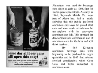 Aluminum was used for beverage
cans since as early as 1960, first for
frozen juice concentrate. As early as
1961, Reynolds Metals Co., now
part of Alcoa Inc., had a study
showing that the public preferred
aluminum cans over tin plated steel
cans and soon made inroads into the
marketplace with its easy-open
aluminum can lids. This speeded the
development and commercial use of
aluminum cans for the beer and soft
drink markets.
By 1963 12-ounce
aluminum beverage cans were
beginning to be produced in larger
quantities and in 1967 that volume
swelled considerably when Coca
Cola and Pepsi converted to
aluminum cans.
 