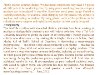 Plastic enables complex design. Welded metal components may need 4-5 pieces
of child parts to be welded together. By using plastic moulding process, complex
products can be produced in one-shot. Sometime, metal parts design limited to
stamping capability. For example, thick stamping part may need a very expensive
machine and tooling to produce. By using plastic, some of this problem can be
solved and more complex and sophisticated product outlook can be designed.
Kwang Horng
“As landfills overflow with discarded plastics, scientists have been working to
produce a biodegradable alternative that will reduce pollution. Now a Tel Aviv
University researcher is giving the quest for environmentally friendly plastics an
entirely new dimension — by making them tougher than ever before. Prof.
Moshe Kol of TAU's School of Chemistry is developing a super-strength
polypropylene — one of the world's most commonly used plastics — that has the
potential to replace steel and other materials used in everyday products. This
could have a long-term impact on many industries, including car manufacturing,
in which plastic parts could replace metallic car parts. Durable plastics consume
less energy during the production process, explains Prof. Kol. And there are
additional benefits as well. If polypropylene car parts replaced traditional steel,
cars would be lighter overall and consume less fuel, for example. And because
the material is cheap, plastic could provide a much more affordable
manufacturing alternative.” June, 2012.
 
