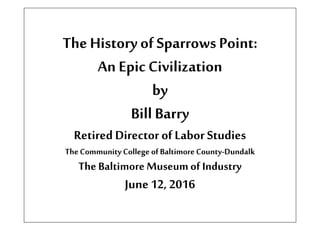 TheHistory of SparrowsPoint:
An Epic Civilization
by
Bill Barry
Retired Directorof Labor Studies
TheCommunity College ofBaltimore County-Dundalk
The BaltimoreMuseum of Industry
June 12, 2016
 