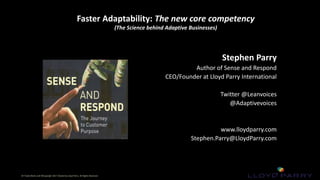 All Trade-Marks and ©Copyright 2017 Owned by Lloyd Parry. All Rights Reserved.
All Trade-Marks and ©Copyright 2017 Owned by Lloyd Parry. All Rights Reserved.
Faster Adaptability: The new core competency
(The Science behind Adaptive Businesses)
Stephen Parry
Author of Sense and Respond
CEO/Founder at Lloyd Parry International
Twitter @Leanvoices
@Adaptivevoices
www.lloydparry.com
Stephen.Parry@LloydParry.com
 
