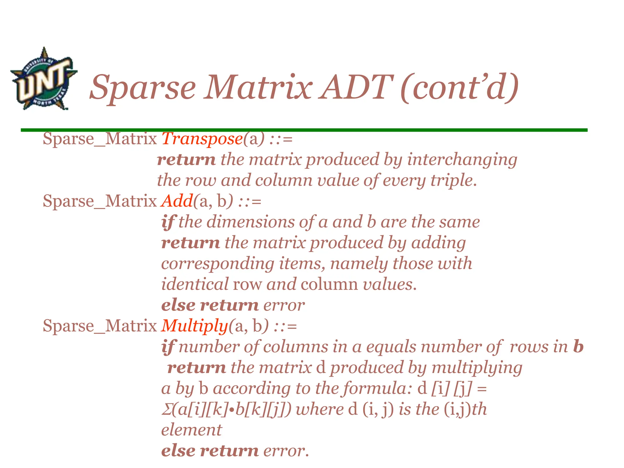 Sparse Matrix ADT (cont’d)
Sparse_Matrix Transpose(a) ::=
return the matrix produced by interchanging
the row and column value of every triple.
Sparse_Matrix Add(a, b) ::=
if the dimensions of a and b are the same
return the matrix produced by adding
corresponding items, namely those with
identical row and column values.
else return error
Sparse_Matrix Multiply(a, b) ::=
if number of columns in a equals number of rows in b
return the matrix d produced by multiplying
a by b according to the formula: d [i] [j] =
(a[i][k]•b[k][j]) where d (i, j) is the (i,j)th
element
else return error.
 