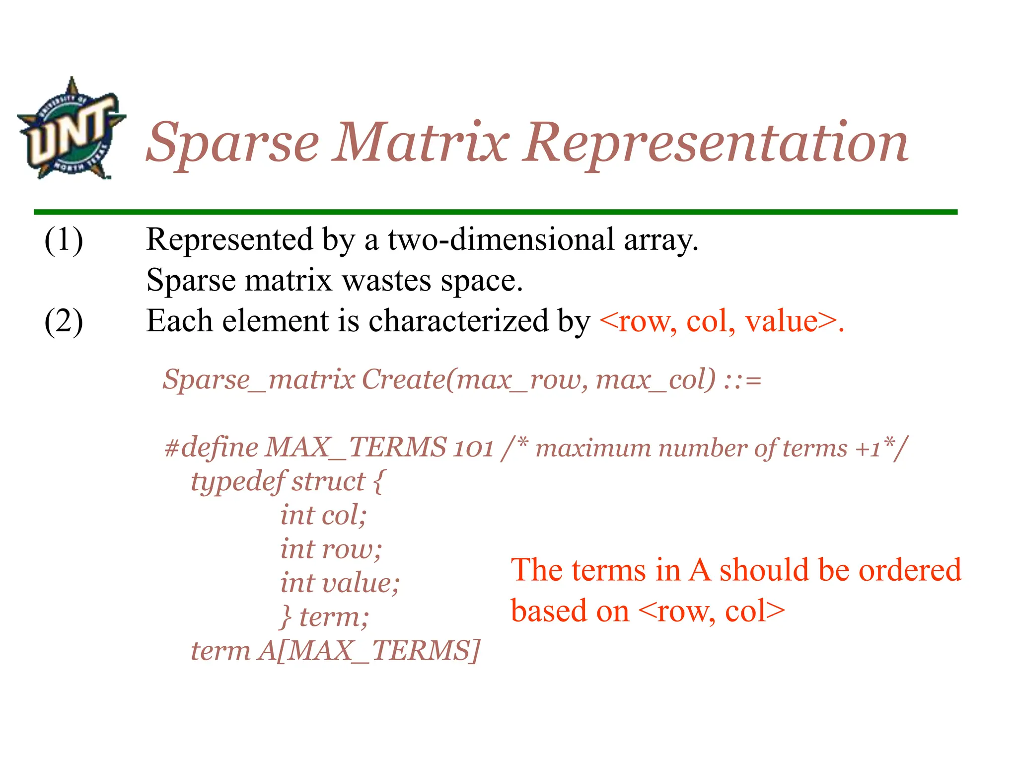 (1) Represented by a two-dimensional array.
Sparse matrix wastes space.
(2) Each element is characterized by <row, col, value>.
Sparse Matrix Representation
Sparse_matrix Create(max_row, max_col) ::=
#define MAX_TERMS 101 /* maximum number of terms +1*/
typedef struct {
int col;
int row;
int value;
} term;
term A[MAX_TERMS]
The terms in A should be ordered
based on <row, col>
 