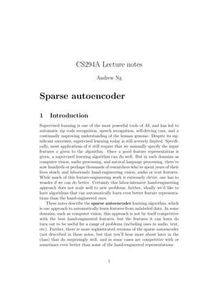 CS294A Lecture notes
Andrew Ng
Sparse autoencoder
1 Introduction
Supervised learning is one of the most powerful tools of AI, and has led to
automatic zip code recognition, speech recognition, self-driving cars, and a
continually improving understanding of the human genome. Despite its sig-
niﬁcant successes, supervised learning today is still severely limited. Speciﬁ-
cally, most applications of it still require that we manually specify the input
features x given to the algorithm. Once a good feature representation is
given, a supervised learning algorithm can do well. But in such domains as
computer vision, audio processing, and natural language processing, there’re
now hundreds or perhaps thousands of researchers who’ve spent years of their
lives slowly and laboriously hand-engineering vision, audio or text features.
While much of this feature-engineering work is extremely clever, one has to
wonder if we can do better. Certainly this labor-intensive hand-engineering
approach does not scale well to new problems; further, ideally we’d like to
have algorithms that can automatically learn even better feature representa-
tions than the hand-engineered ones.
These notes describe the sparse autoencoder learning algorithm, which
is one approach to automatically learn features from unlabeled data. In some
domains, such as computer vision, this approach is not by itself competitive
with the best hand-engineered features, but the features it can learn do
turn out to be useful for a range of problems (including ones in audio, text,
etc). Further, there’re more sophisticated versions of the sparse autoencoder
(not described in these notes, but that you’ll hear more about later in the
class) that do surprisingly well, and in some cases are competitive with or
sometimes even better than some of the hand-engineered representations.
1
 