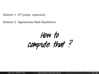 Solving Nash 
Solution 2: Approximate Nash Equilibrium 
Approximate -NE 
(x; y) such that 
xTMy    xTMy  xTMy + : 
Jialin LIU (INRIA-TAO) Sparse Binary Zero-Sum Games 9 / 26 
 