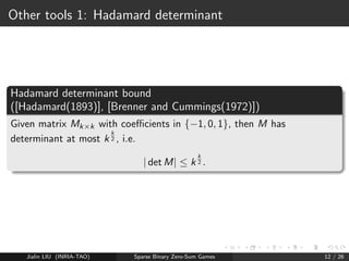 Computing approximate Nash Equilibrium 
Assuming the matrix is of size K  K ... 
LP (see reduction from Nash to linear programming in 
[Von Stengel (2002)]): O(K2) with 3    4 
[Grigoriadis and Khachiyan(1995)]: 
-Nash with expected time O(K log(K) 
2 ), i.e. less than the size of the 
matrix! 
Parallel : O( log2(K) 
2 ) if using K 
log(K) processors 
Jialin LIU (INRIA-TAO) Sparse Binary Zero-Sum Games 11 / 26 
 