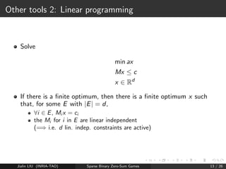 Computing approximate Nash Equilibrium 
Assuming the matrix is of size K  K ... 
LP (see reduction from Nash to linear programming in 
[Von Stengel (2002)]): O(K2) with 3    4 
[Grigoriadis and Khachiyan(1995)]: 
-Nash with expected time O(K log(K) 
2 ), i.e. less than the size of the 
matrix! 
Parallel : O( log2(K) 
2 ) if using K 
log(K) processors 
Other algorithms: similar complexity, approximate solution +  