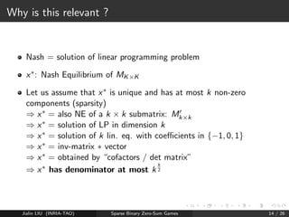 Other tools 1: Hadamard determinant 
Hadamard determinant bound 
([Hadamard(1893)], [Brenner and Cummings(1972)]) 
Given matrix Mkk with coecients in f1; 0; 1g, then M has 
determinant at most k 
k 
2 , i.e. 
j detMj  k 
k 
2 : 
Jialin LIU (INRIA-TAO) Sparse Binary Zero-Sum Games 12 / 26 
 