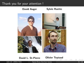 New experiments 
Test on Pokemon Deck choice (metagaming) 
Based on EXP3+truncation 
Various versions of EXP3 (6= parameters) 
Code available https://www.lri.fr/~teytaud/games.html 
Jialin LIU (INRIA-TAO) Sparse Binary Zero-Sum Games 20 / 26 
 