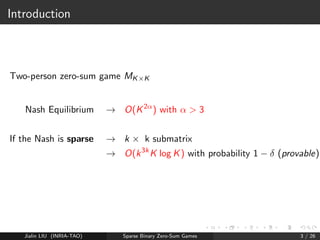 Introduction 
Two-person zero-sum game MKK 
Nash Equilibrium ! O(K2) with   3 
If the Nash is sparse ! k  k submatrix 
! O(k3kK log K) with probability 1   (provable) 
Jialin LIU (INRIA-TAO) Sparse Binary Zero-Sum Games 3 / 26 
 