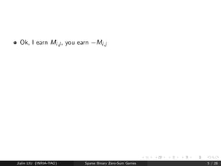 ned by matrix M 
I choose (privately) i 
Simultaneously, you choose j 
I earn Mi ;j 
You earn Mi ;j 
So this is zero-sum. 
Or you earn 1  Mi ;j (so this is 1-sum, equivalent). 
Jialin LIU (INRIA-TAO) Sparse Binary Zero-Sum Games 4 / 26 
 