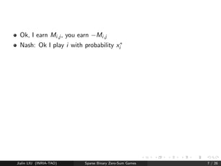 Nash Equilibrium 
Nash Equilibrium (NE) 
Zero-sum matrix game M 
My strategy = probability distrib. on rows = x 
Your strategy = probability distrib. on cols = y 
Expected reward = xTMy 
There exists x; y such that 8x; y, 
xTMy  xTMy  xTMy: 
(x; y) is a Nash Equilibrium (no unicity). 
Jialin LIU (INRIA-TAO) Sparse Binary Zero-Sum Games 6 / 26 
 