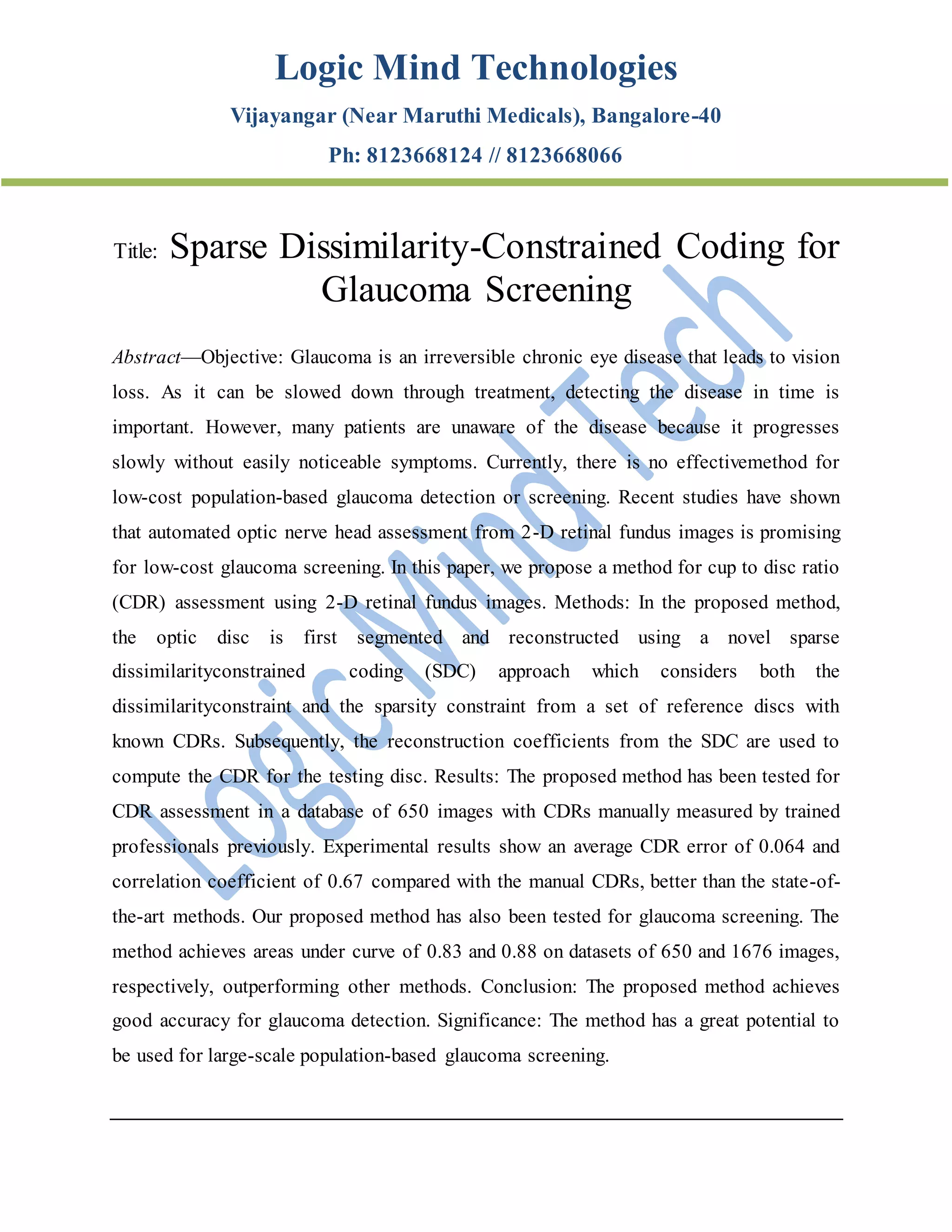 Logic Mind Technologies
Vijayangar (Near Maruthi Medicals), Bangalore-40
Ph: 8123668124 // 8123668066
Title: Sparse Dissimilarity-Constrained Coding for
Glaucoma Screening
Abstract—Objective: Glaucoma is an irreversible chronic eye disease that leads to vision
loss. As it can be slowed down through treatment, detecting the disease in time is
important. However, many patients are unaware of the disease because it progresses
slowly without easily noticeable symptoms. Currently, there is no effectivemethod for
low-cost population-based glaucoma detection or screening. Recent studies have shown
that automated optic nerve head assessment from 2-D retinal fundus images is promising
for low-cost glaucoma screening. In this paper, we propose a method for cup to disc ratio
(CDR) assessment using 2-D retinal fundus images. Methods: In the proposed method,
the optic disc is first segmented and reconstructed using a novel sparse
dissimilarityconstrained coding (SDC) approach which considers both the
dissimilarityconstraint and the sparsity constraint from a set of reference discs with
known CDRs. Subsequently, the reconstruction coefficients from the SDC are used to
compute the CDR for the testing disc. Results: The proposed method has been tested for
CDR assessment in a database of 650 images with CDRs manually measured by trained
professionals previously. Experimental results show an average CDR error of 0.064 and
correlation coefficient of 0.67 compared with the manual CDRs, better than the state-of-
the-art methods. Our proposed method has also been tested for glaucoma screening. The
method achieves areas under curve of 0.83 and 0.88 on datasets of 650 and 1676 images,
respectively, outperforming other methods. Conclusion: The proposed method achieves
good accuracy for glaucoma detection. Significance: The method has a great potential to
be used for large-scale population-based glaucoma screening.
 