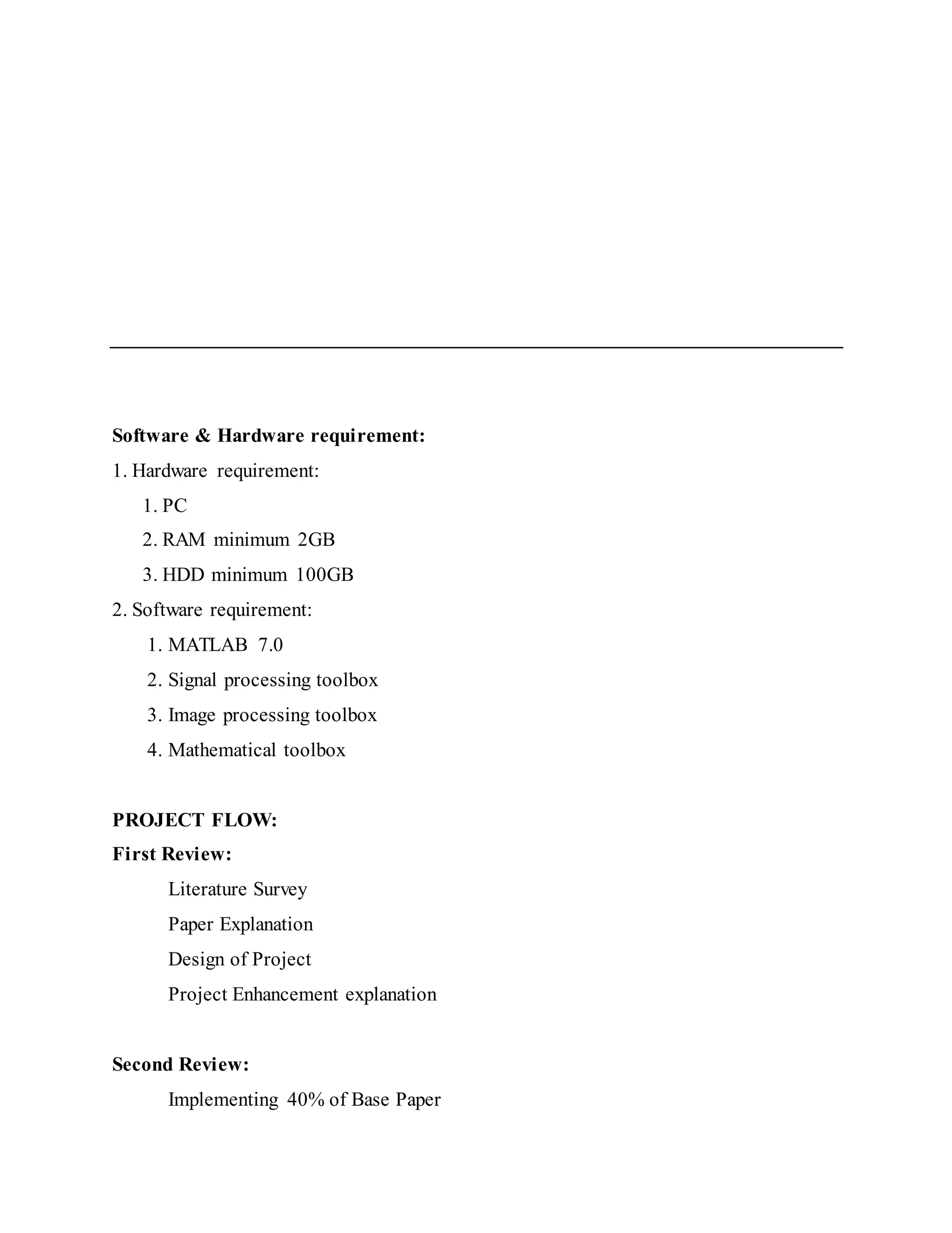 Software & Hardware requirement:
1. Hardware requirement:
1. PC
2. RAM minimum 2GB
3. HDD minimum 100GB
2. Software requirement:
1. MATLAB 7.0
2. Signal processing toolbox
3. Image processing toolbox
4. Mathematical toolbox
PROJECT FLOW:
First Review:
Literature Survey
Paper Explanation
Design of Project
Project Enhancement explanation
Second Review:
Implementing 40% of Base Paper
 