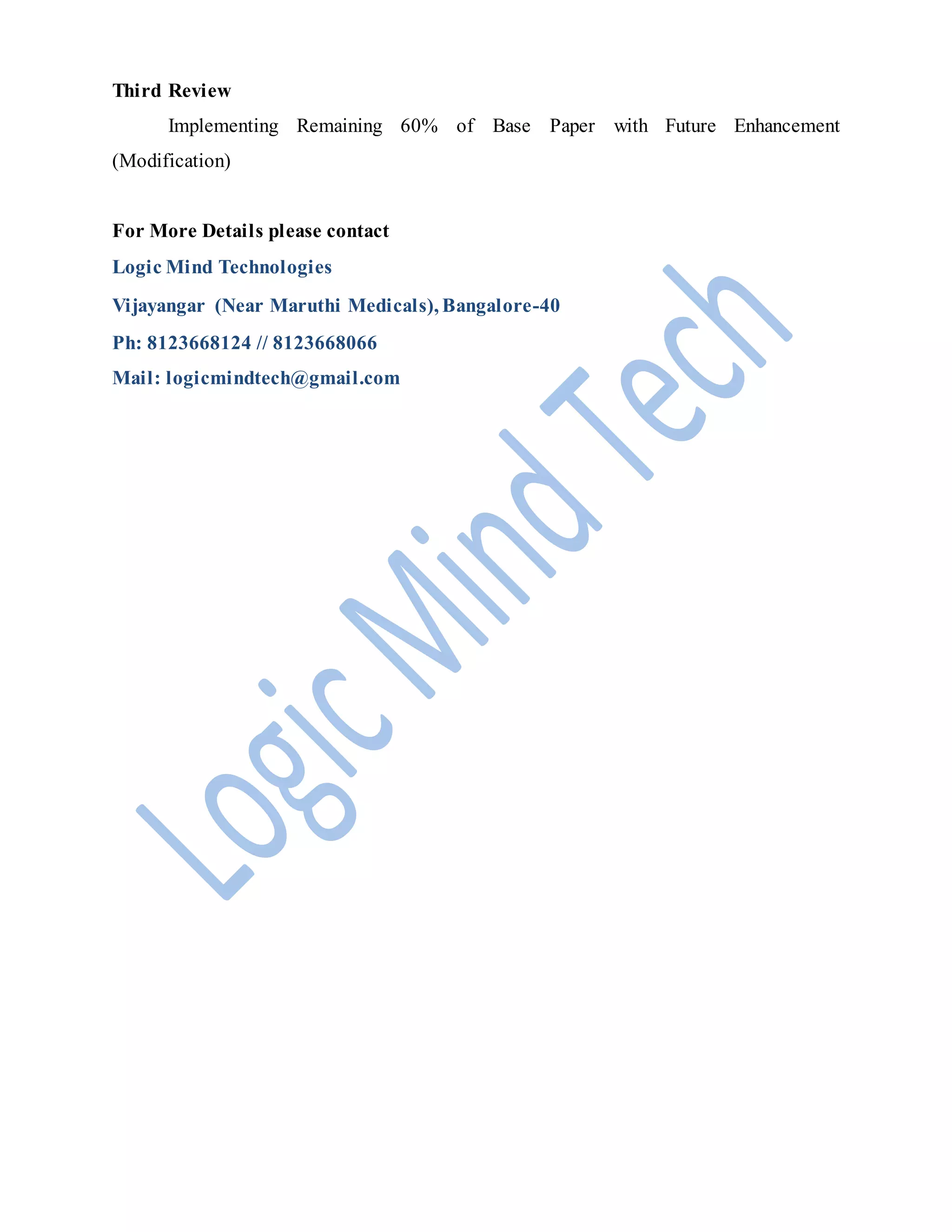 Third Review
Implementing Remaining 60% of Base Paper with Future Enhancement
(Modification)
For More Details please contact
Logic Mind Technologies
Vijayangar (Near Maruthi Medicals), Bangalore-40
Ph: 8123668124 // 8123668066
Mail: logicmindtech@gmail.com
 