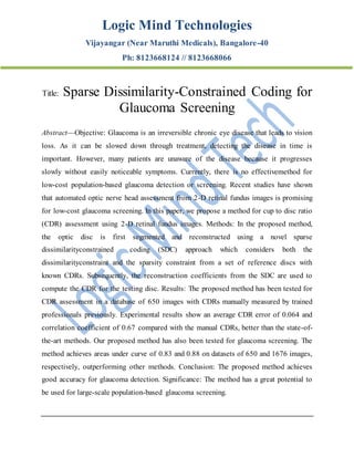 Logic Mind Technologies
Vijayangar (Near Maruthi Medicals), Bangalore-40
Ph: 8123668124 // 8123668066
Title: Sparse Dissimilarity-Constrained Coding for
Glaucoma Screening
Abstract—Objective: Glaucoma is an irreversible chronic eye disease that leads to vision
loss. As it can be slowed down through treatment, detecting the disease in time is
important. However, many patients are unaware of the disease because it progresses
slowly without easily noticeable symptoms. Currently, there is no effectivemethod for
low-cost population-based glaucoma detection or screening. Recent studies have shown
that automated optic nerve head assessment from 2-D retinal fundus images is promising
for low-cost glaucoma screening. In this paper, we propose a method for cup to disc ratio
(CDR) assessment using 2-D retinal fundus images. Methods: In the proposed method,
the optic disc is first segmented and reconstructed using a novel sparse
dissimilarityconstrained coding (SDC) approach which considers both the
dissimilarityconstraint and the sparsity constraint from a set of reference discs with
known CDRs. Subsequently, the reconstruction coefficients from the SDC are used to
compute the CDR for the testing disc. Results: The proposed method has been tested for
CDR assessment in a database of 650 images with CDRs manually measured by trained
professionals previously. Experimental results show an average CDR error of 0.064 and
correlation coefficient of 0.67 compared with the manual CDRs, better than the state-of-
the-art methods. Our proposed method has also been tested for glaucoma screening. The
method achieves areas under curve of 0.83 and 0.88 on datasets of 650 and 1676 images,
respectively, outperforming other methods. Conclusion: The proposed method achieves
good accuracy for glaucoma detection. Significance: The method has a great potential to
be used for large-scale population-based glaucoma screening.
 