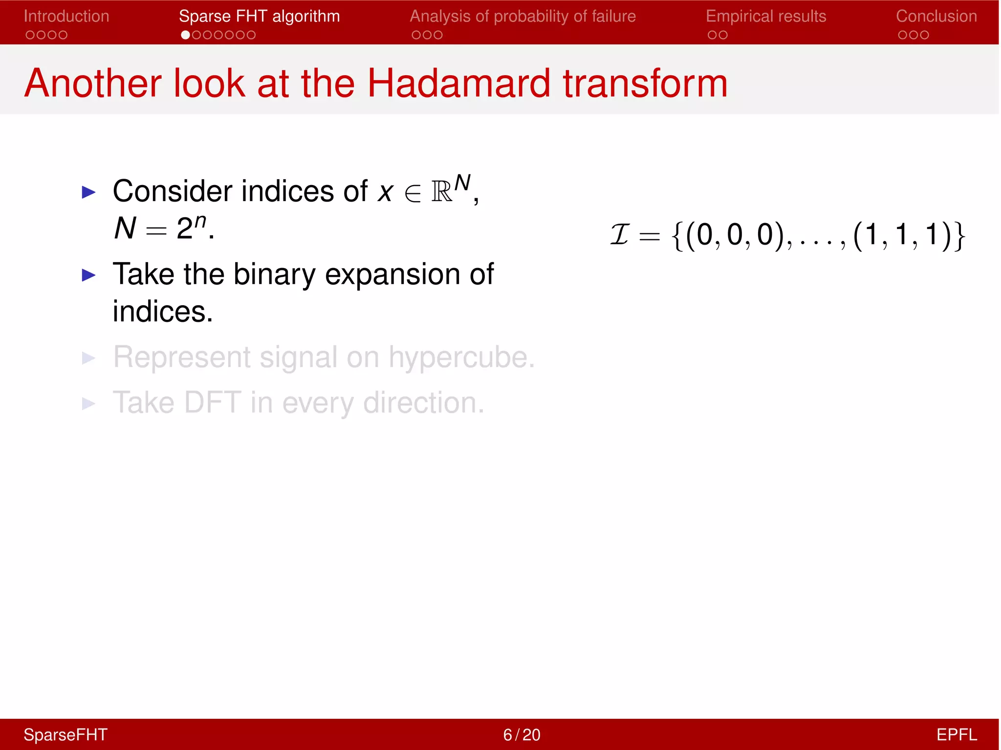 Introduction Sparse FHT algorithm Analysis of probability of failure Empirical results Conclusion
Another look at the Hadamard transform
I Consider indices of x 2 RN,
N = 2n.
I Take the binary expansion of
indices.
I Represent signal on hypercube.
I Take DFT in every direction.
I = {(0, 0, 0), . . . , (1, 1, 1)}
SparseFHT 6 / 20 EPFL
 