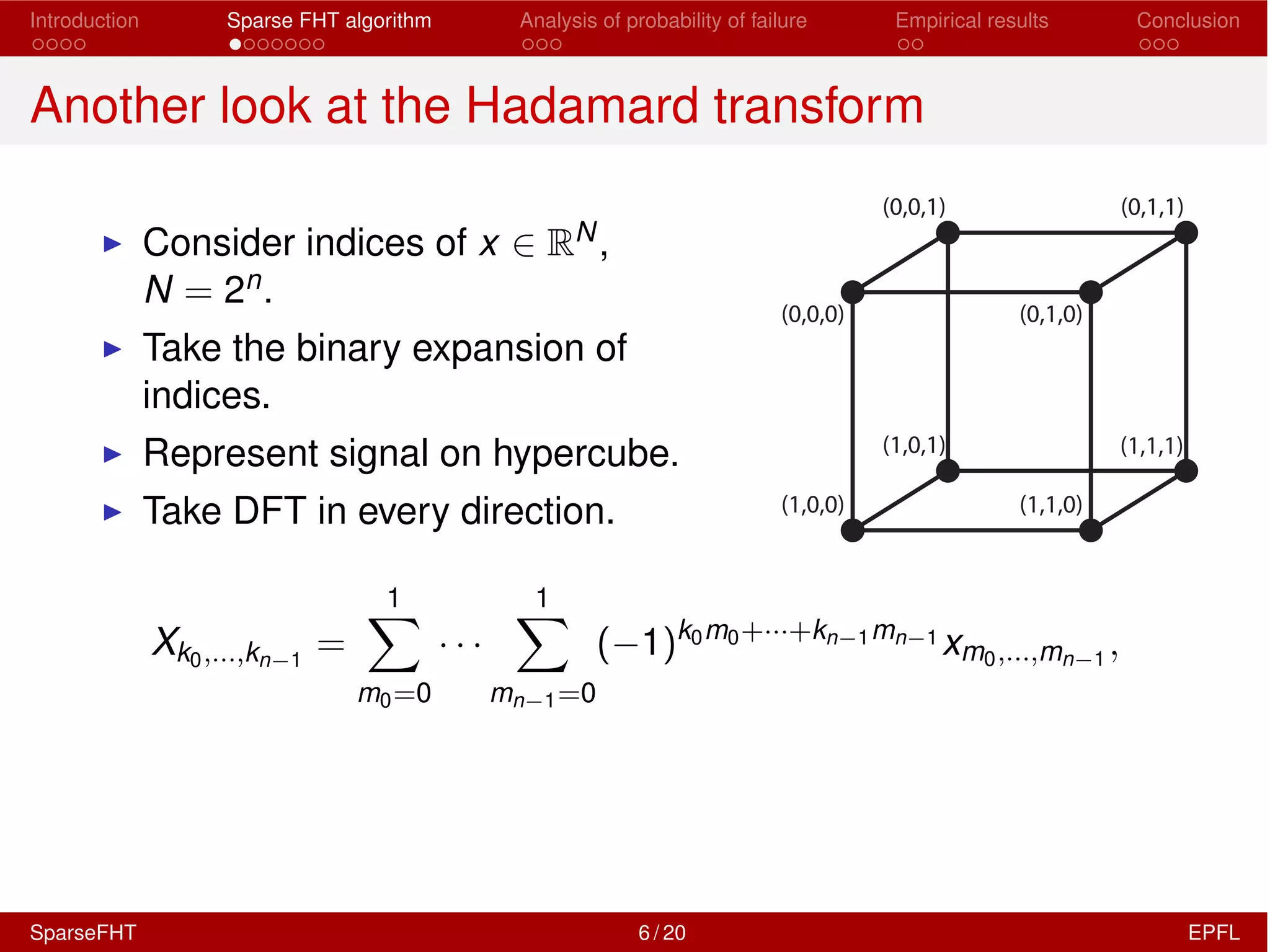 Introduction Sparse FHT algorithm Analysis of probability of failure Empirical results Conclusion
Another look at the Hadamard transform
I Consider indices of x 2 RN,
N = 2n.
I Take the binary expansion of
indices.
I Represent signal on hypercube.
I Take DFT in every direction.
(0,0,0) (0,1,0)
(1,0,1) (1,1,1)
(1,1,0)(1,0,0)
(0,0,1) (0,1,1)
Xk0,...,kn 1
=
1X
m0=0
· · ·
1X
mn 1=0
( 1)k0m0+···+kn 1mn 1
xm0,...,mn 1
,
SparseFHT 6 / 20 EPFL
 