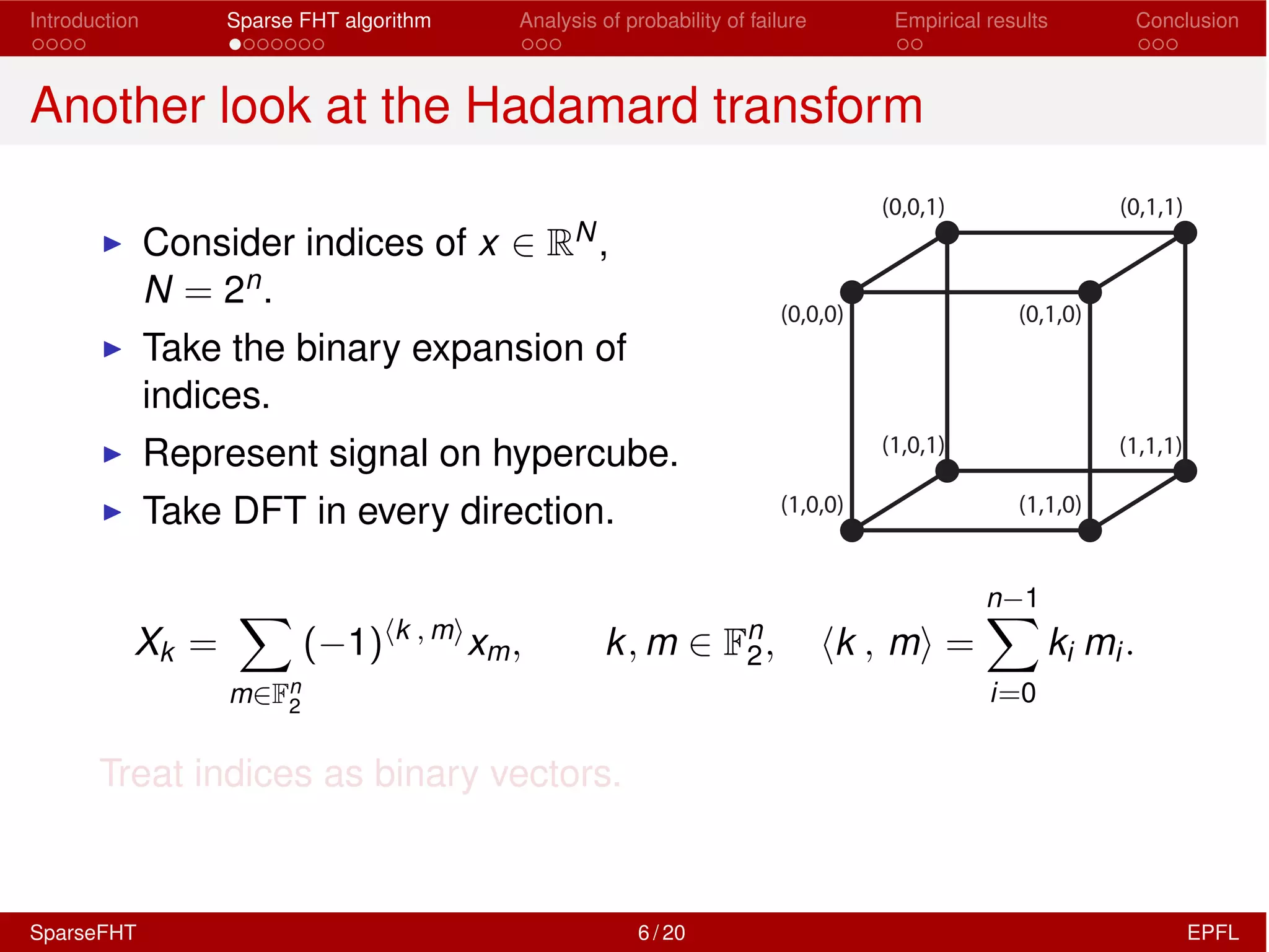 Introduction Sparse FHT algorithm Analysis of probability of failure Empirical results Conclusion
Another look at the Hadamard transform
I Consider indices of x 2 RN,
N = 2n.
I Take the binary expansion of
indices.
I Represent signal on hypercube.
I Take DFT in every direction.
(0,0,0) (0,1,0)
(1,0,1) (1,1,1)
(1,1,0)(1,0,0)
(0,0,1) (0,1,1)
Xk =
X
m2Fn
2
( 1)hk , mi
xm, k, m 2 Fn
2, hk , mi =
n 1X
i=0
ki mi.
Treat indices as binary vectors.
SparseFHT 6 / 20 EPFL
 