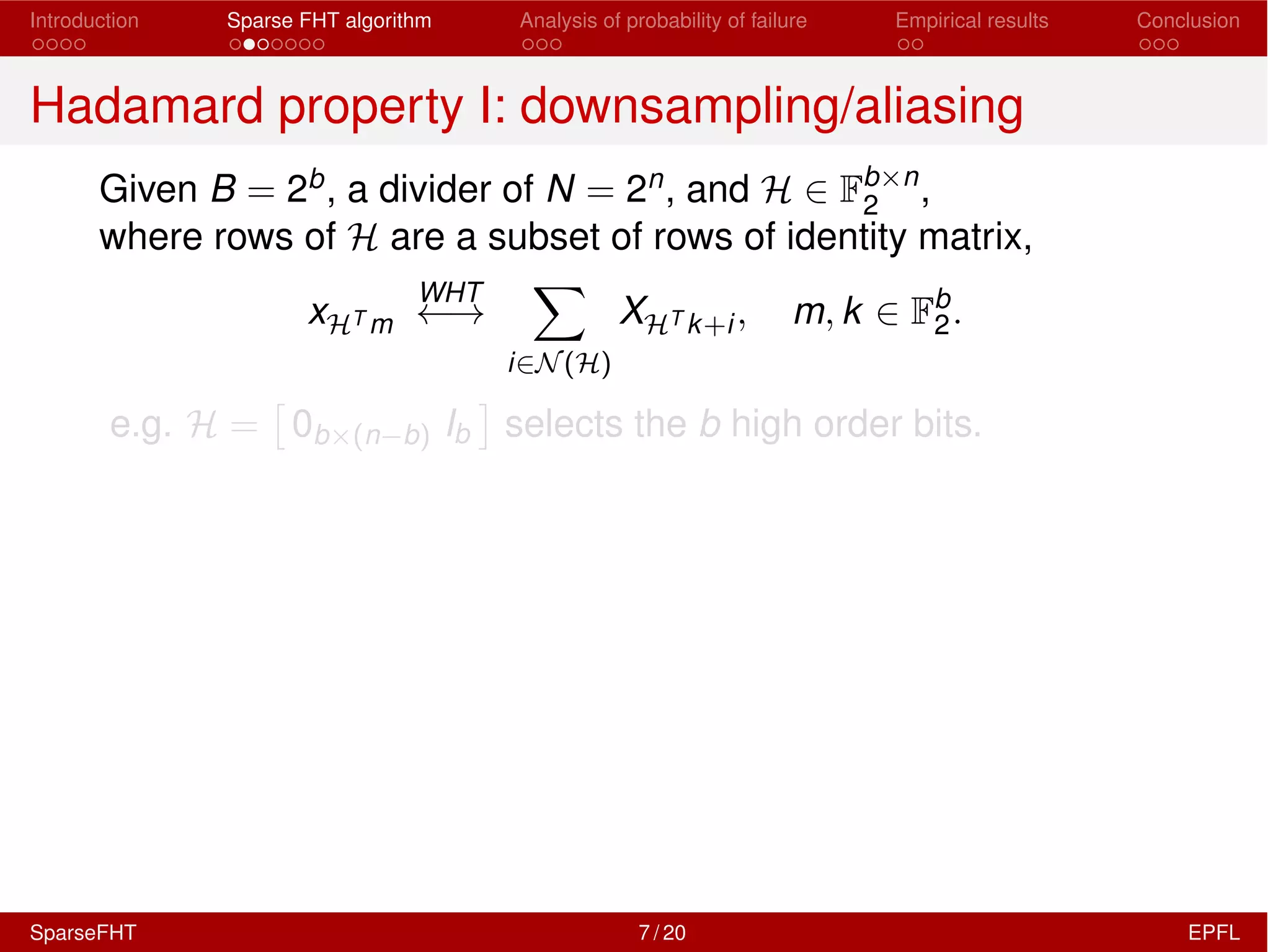 Introduction Sparse FHT algorithm Analysis of probability of failure Empirical results Conclusion
Hadamard property I: downsampling/aliasing
Given B = 2b, a divider of N = 2n, and H 2 Fb⇥n
2 ,
where rows of H are a subset of rows of identity matrix,
xHT m
WHT
!
X
i2N(H)
XHT k+i, m, k 2 Fb
2.
e.g. H =
⇥
0b⇥(n b) Ib
⇤
selects the b high order bits.
SparseFHT 7 / 20 EPFL
 