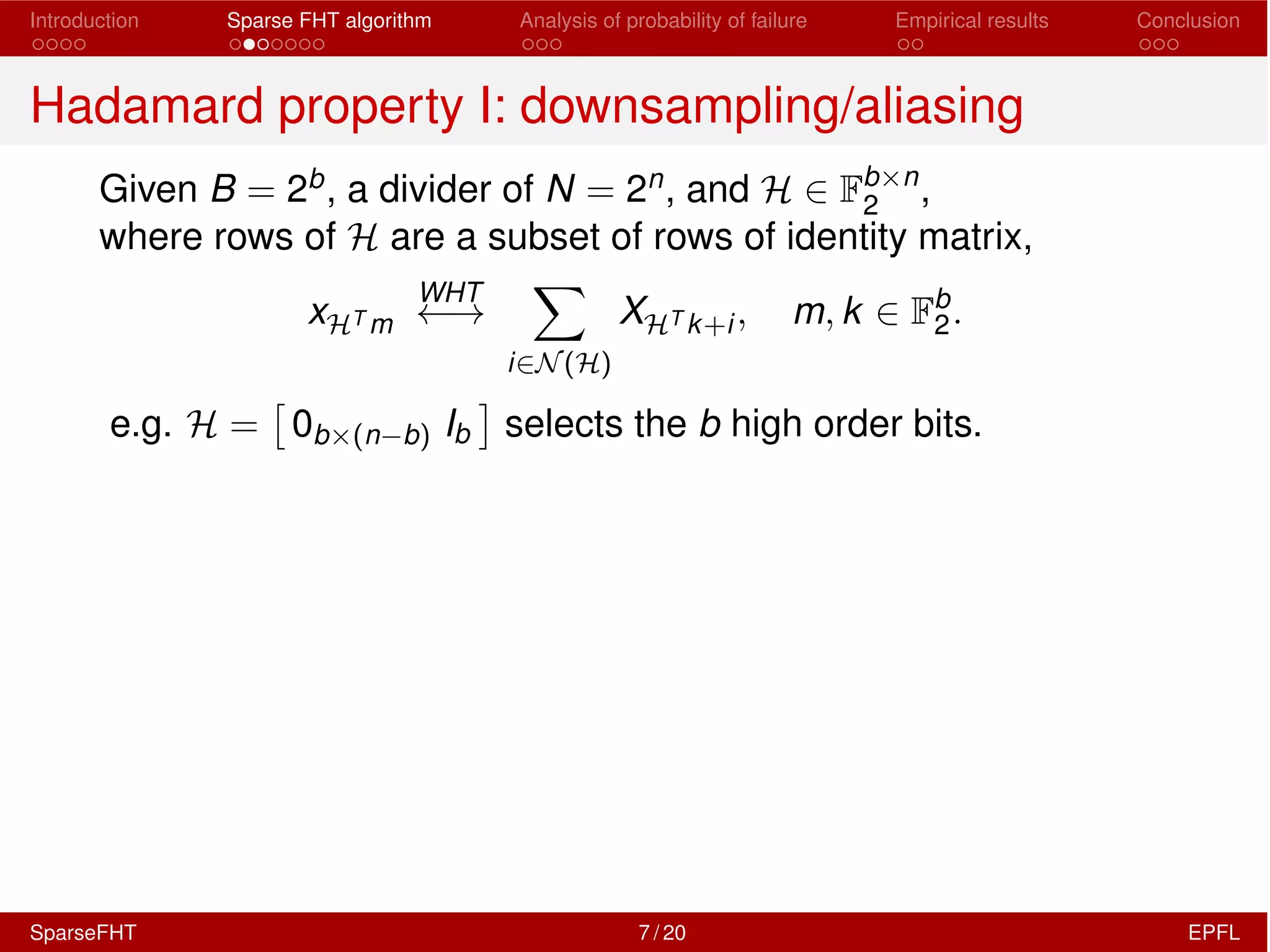 Introduction Sparse FHT algorithm Analysis of probability of failure Empirical results Conclusion
Hadamard property I: downsampling/aliasing
Given B = 2b, a divider of N = 2n, and H 2 Fb⇥n
2 ,
where rows of H are a subset of rows of identity matrix,
xHT m
WHT
!
X
i2N(H)
XHT k+i, m, k 2 Fb
2.
e.g. H =
⇥
0b⇥(n b) Ib
⇤
selects the b high order bits.
SparseFHT 7 / 20 EPFL
 