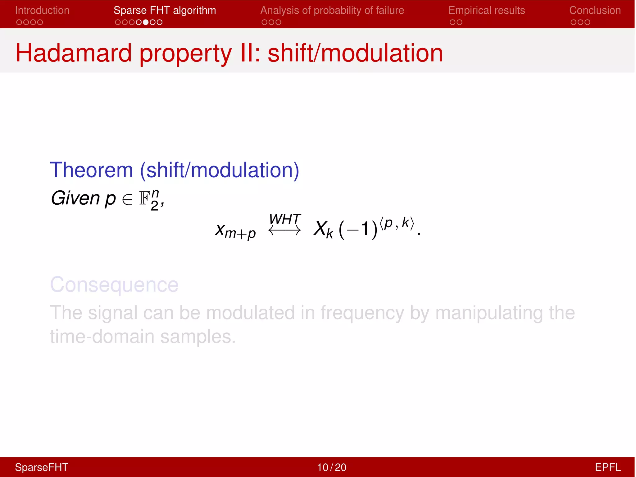 Introduction Sparse FHT algorithm Analysis of probability of failure Empirical results Conclusion
Hadamard property II: shift/modulation
Theorem (shift/modulation)
Given p 2 Fn
2,
xm+p
WHT
! Xk ( 1)hp , ki
.
Consequence
The signal can be modulated in frequency by manipulating the
time-domain samples.
SparseFHT 10 / 20 EPFL
 