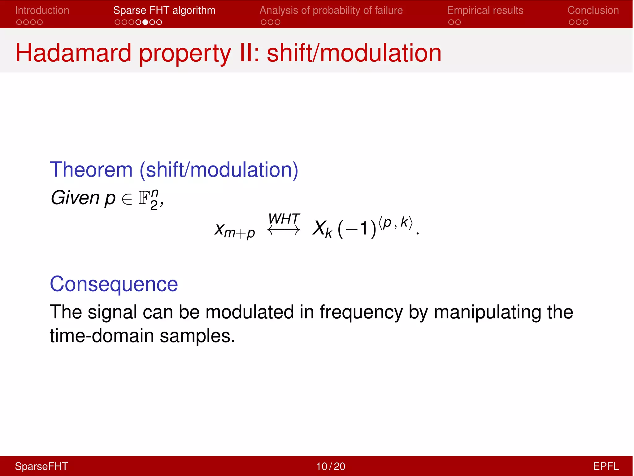 Introduction Sparse FHT algorithm Analysis of probability of failure Empirical results Conclusion
Hadamard property II: shift/modulation
Theorem (shift/modulation)
Given p 2 Fn
2,
xm+p
WHT
! Xk ( 1)hp , ki
.
Consequence
The signal can be modulated in frequency by manipulating the
time-domain samples.
SparseFHT 10 / 20 EPFL
 