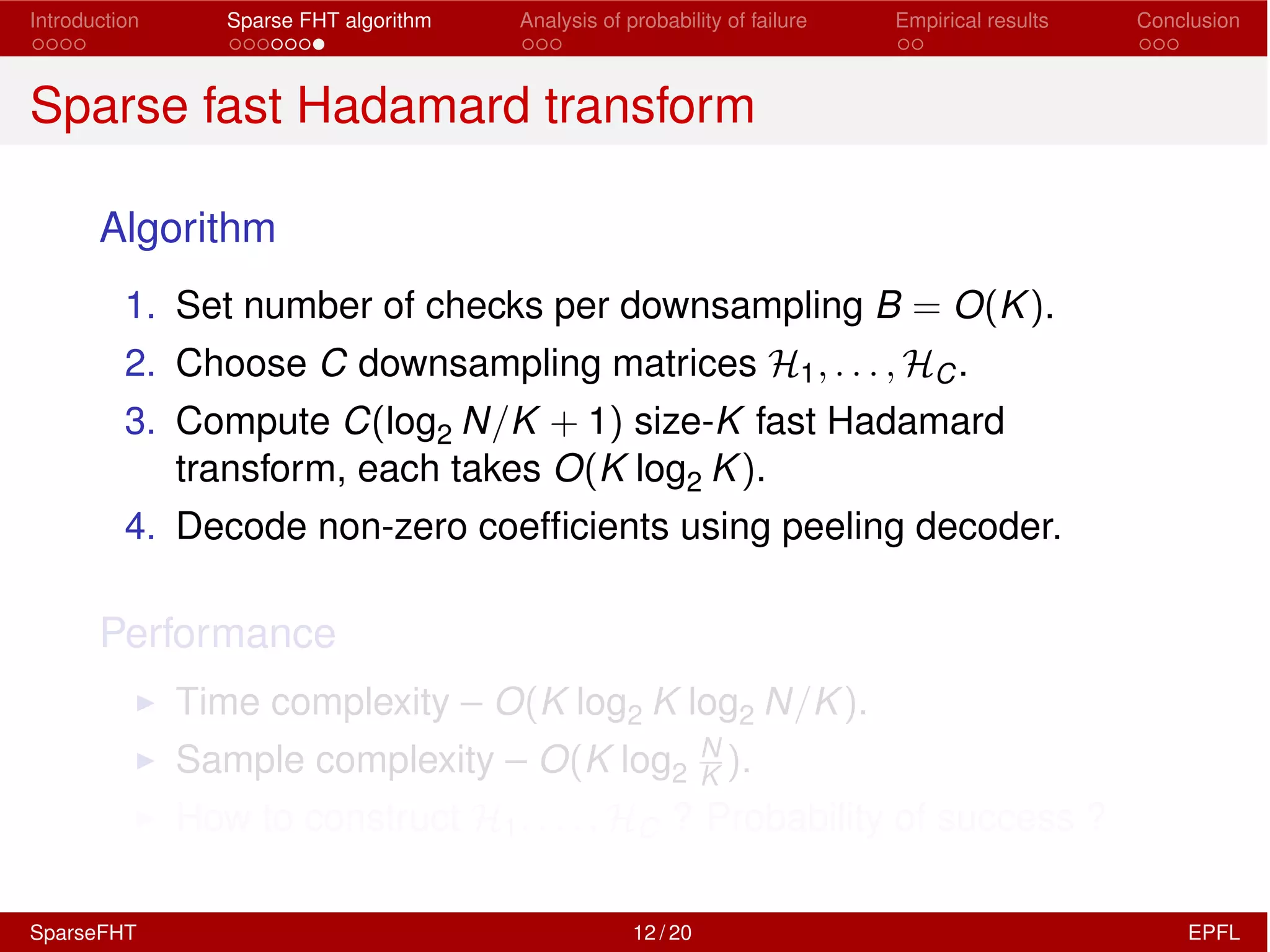 Introduction Sparse FHT algorithm Analysis of probability of failure Empirical results Conclusion
Sparse fast Hadamard transform
Algorithm
1. Set number of checks per downsampling B = O(K).
2. Choose C downsampling matrices H1, . . . , HC.
3. Compute C(log2 N/K + 1) size-K fast Hadamard
transform, each takes O(K log2 K).
4. Decode non-zero coefﬁcients using peeling decoder.
Performance
I Time complexity – O(K log2 K log2 N/K).
I Sample complexity – O(K log2
N
K ).
I How to construct H1, . . . , HC ? Probability of success ?
SparseFHT 12 / 20 EPFL
 