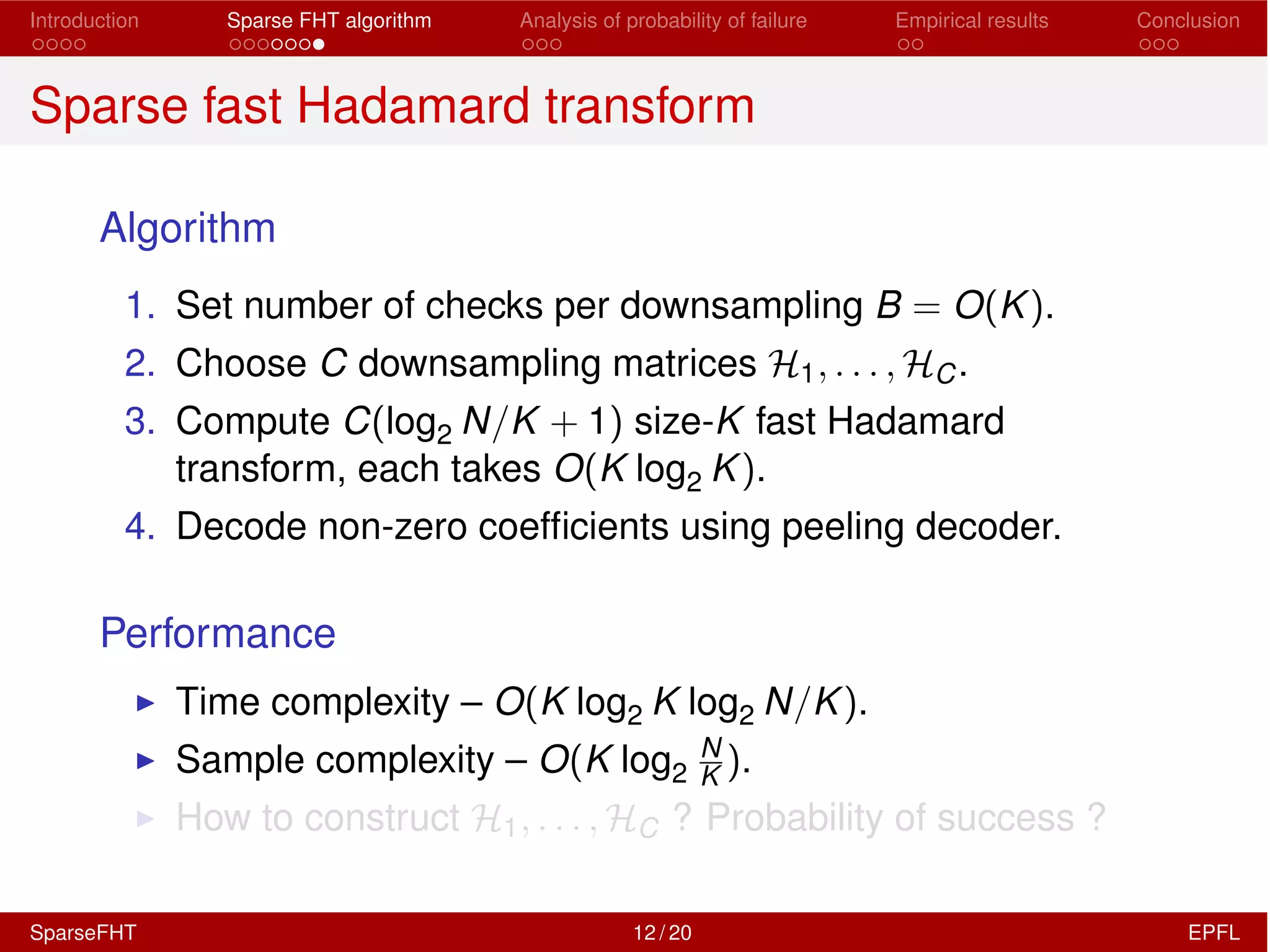 Introduction Sparse FHT algorithm Analysis of probability of failure Empirical results Conclusion
Sparse fast Hadamard transform
Algorithm
1. Set number of checks per downsampling B = O(K).
2. Choose C downsampling matrices H1, . . . , HC.
3. Compute C(log2 N/K + 1) size-K fast Hadamard
transform, each takes O(K log2 K).
4. Decode non-zero coefﬁcients using peeling decoder.
Performance
I Time complexity – O(K log2 K log2 N/K).
I Sample complexity – O(K log2
N
K ).
I How to construct H1, . . . , HC ? Probability of success ?
SparseFHT 12 / 20 EPFL
 