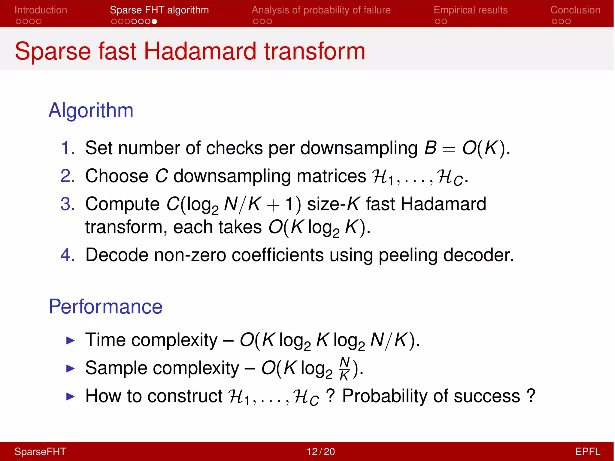 Introduction Sparse FHT algorithm Analysis of probability of failure Empirical results Conclusion
Sparse fast Hadamard transform
Algorithm
1. Set number of checks per downsampling B = O(K).
2. Choose C downsampling matrices H1, . . . , HC.
3. Compute C(log2 N/K + 1) size-K fast Hadamard
transform, each takes O(K log2 K).
4. Decode non-zero coefﬁcients using peeling decoder.
Performance
I Time complexity – O(K log2 K log2 N/K).
I Sample complexity – O(K log2
N
K ).
I How to construct H1, . . . , HC ? Probability of success ?
SparseFHT 12 / 20 EPFL
 