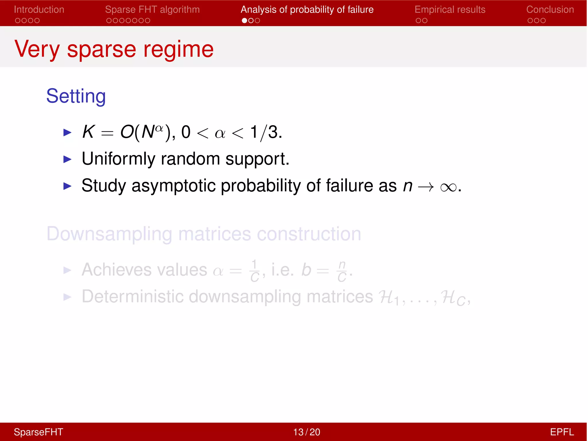 Introduction Sparse FHT algorithm Analysis of probability of failure Empirical results Conclusion
Very sparse regime
Setting
I K = O(N↵), 0 < ↵ < 1/3.
I Uniformly random support.
I Study asymptotic probability of failure as n ! 1.
Downsampling matrices construction
I Achieves values ↵ = 1
C , i.e. b = n
C .
I Deterministic downsampling matrices H1, . . . , HC,
SparseFHT 13 / 20 EPFL
 