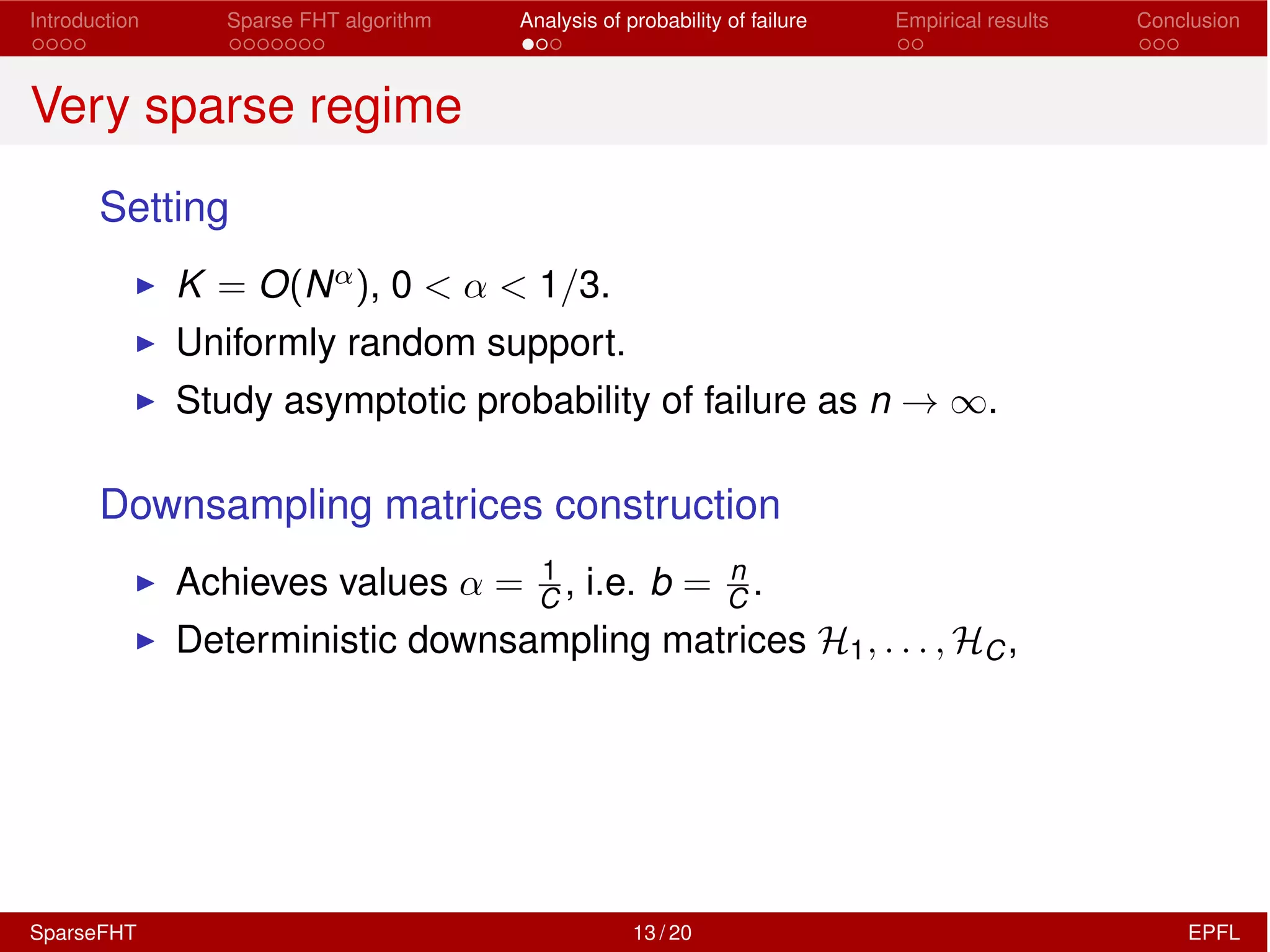 Introduction Sparse FHT algorithm Analysis of probability of failure Empirical results Conclusion
Very sparse regime
Setting
I K = O(N↵), 0 < ↵ < 1/3.
I Uniformly random support.
I Study asymptotic probability of failure as n ! 1.
Downsampling matrices construction
I Achieves values ↵ = 1
C , i.e. b = n
C .
I Deterministic downsampling matrices H1, . . . , HC,
SparseFHT 13 / 20 EPFL
 