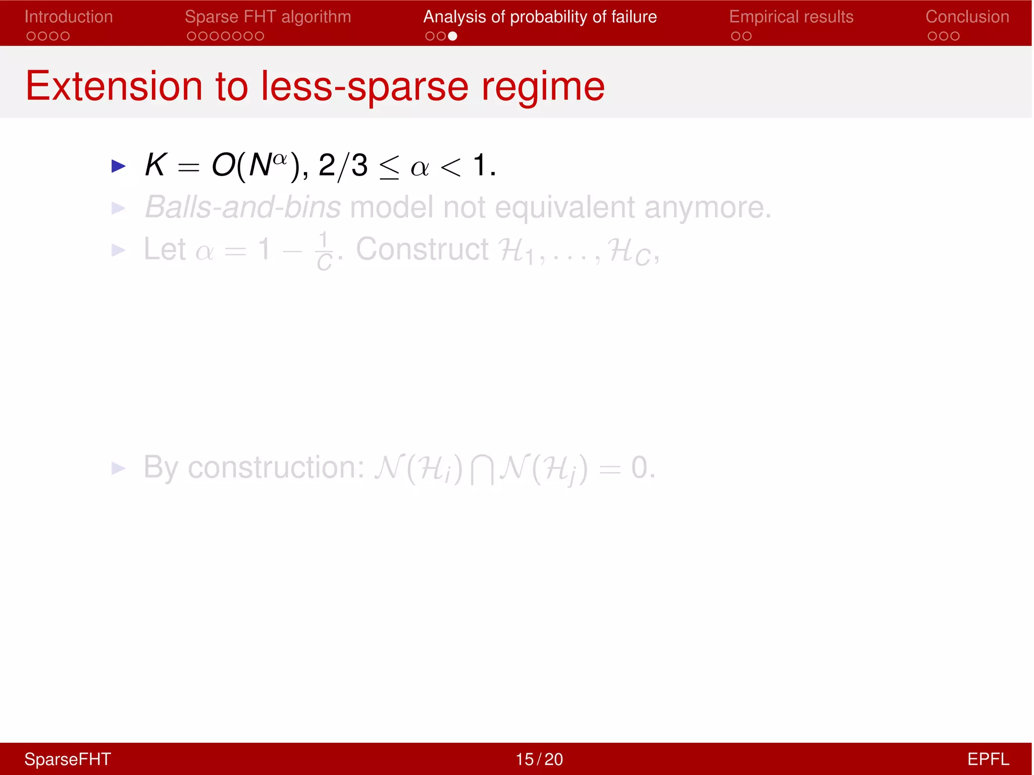 Introduction Sparse FHT algorithm Analysis of probability of failure Empirical results Conclusion
Extension to less-sparse regime
I K = O(N↵), 2/3  ↵ < 1.
I Balls-and-bins model not equivalent anymore.
I Let ↵ = 1 1
C . Construct H1, . . . , HC,
I By construction: N(Hi)
T
N(Hj) = 0.
SparseFHT 15 / 20 EPFL
 