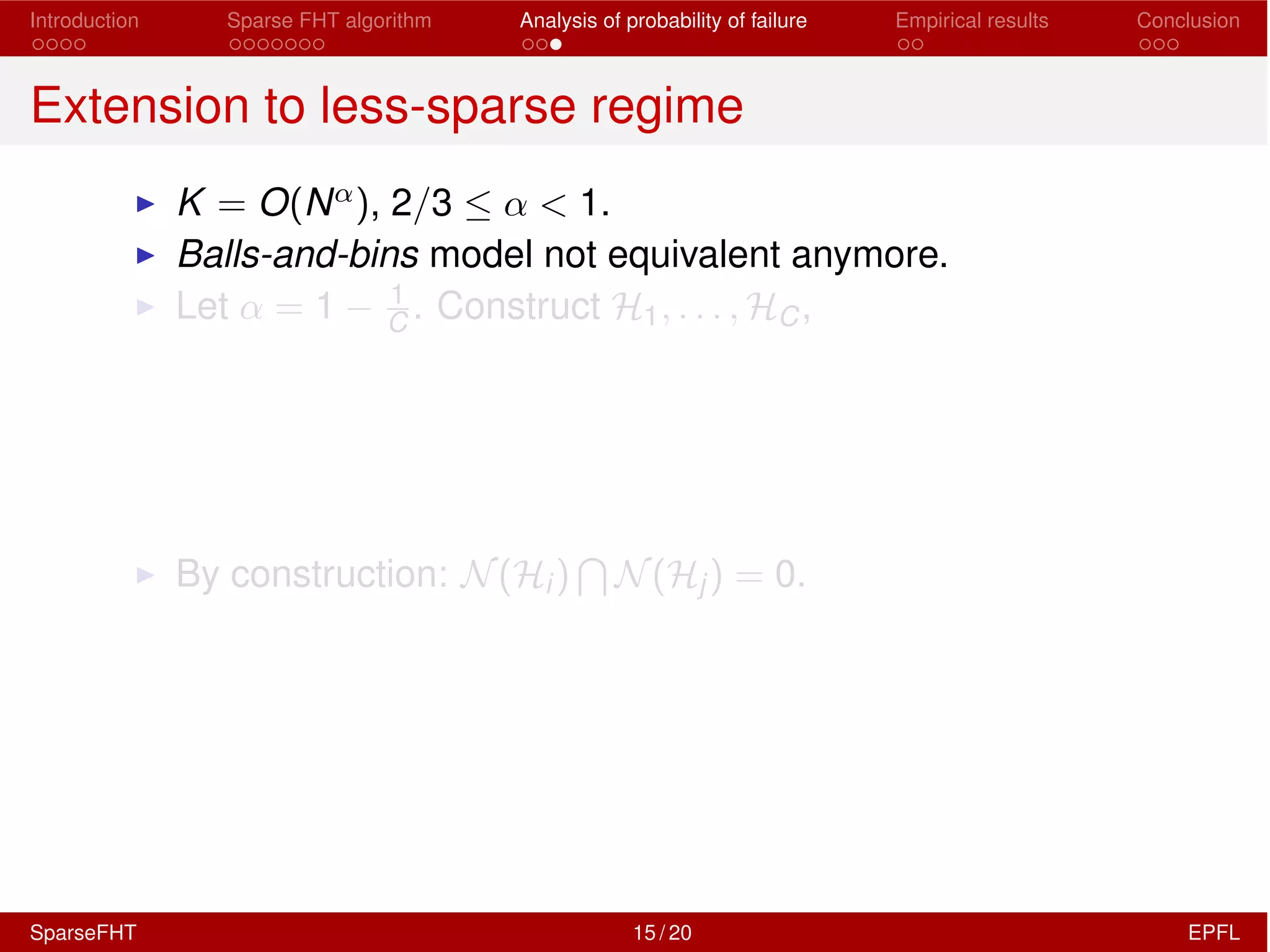 Introduction Sparse FHT algorithm Analysis of probability of failure Empirical results Conclusion
Extension to less-sparse regime
I K = O(N↵), 2/3  ↵ < 1.
I Balls-and-bins model not equivalent anymore.
I Let ↵ = 1 1
C . Construct H1, . . . , HC,
I By construction: N(Hi)
T
N(Hj) = 0.
SparseFHT 15 / 20 EPFL
 