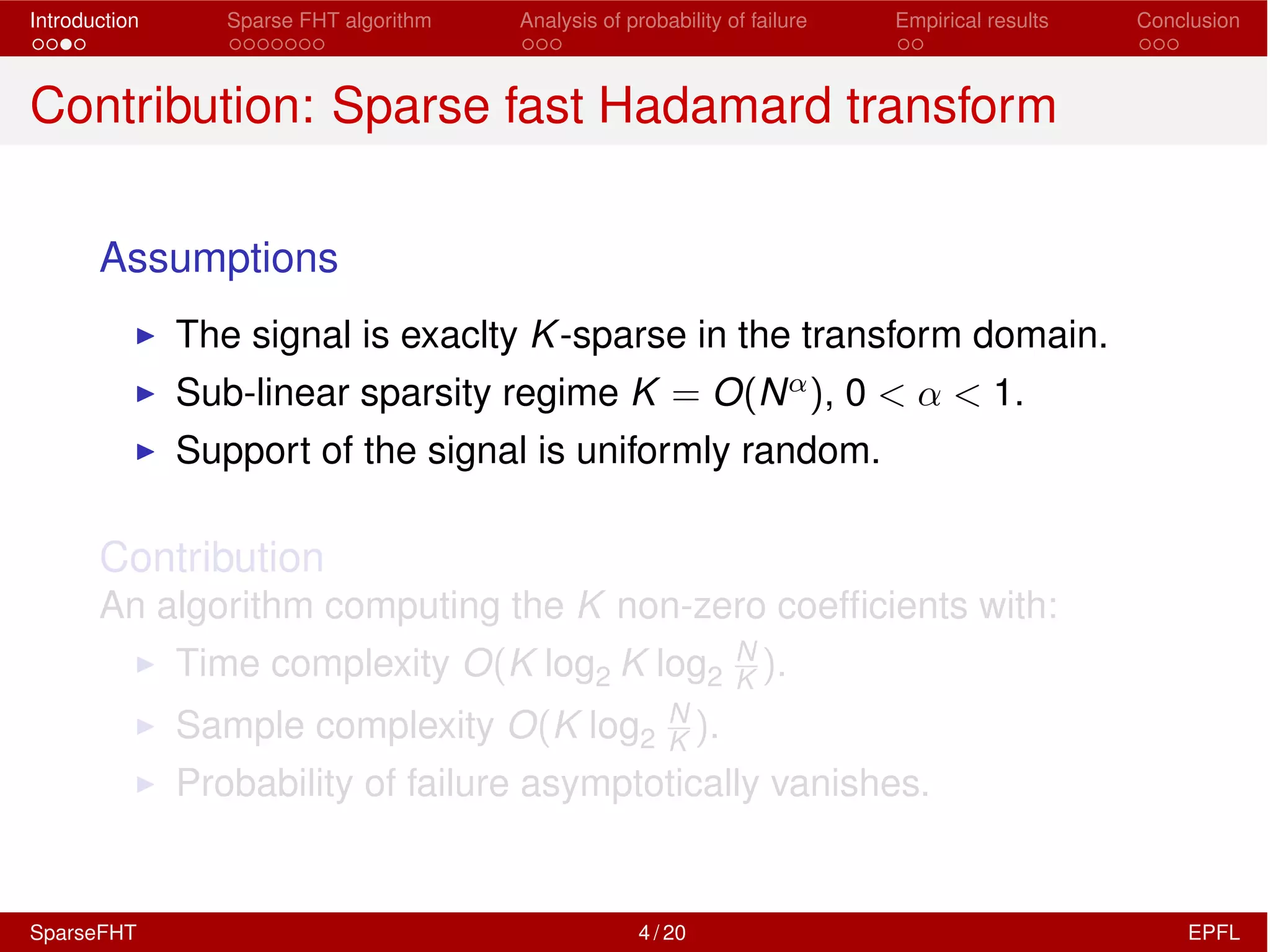 Introduction Sparse FHT algorithm Analysis of probability of failure Empirical results Conclusion
Contribution: Sparse fast Hadamard transform
Assumptions
I The signal is exaclty K-sparse in the transform domain.
I Sub-linear sparsity regime K = O(N↵), 0 < ↵ < 1.
I Support of the signal is uniformly random.
Contribution
An algorithm computing the K non-zero coefﬁcients with:
I Time complexity O(K log2 K log2
N
K ).
I Sample complexity O(K log2
N
K ).
I Probability of failure asymptotically vanishes.
SparseFHT 4 / 20 EPFL
 