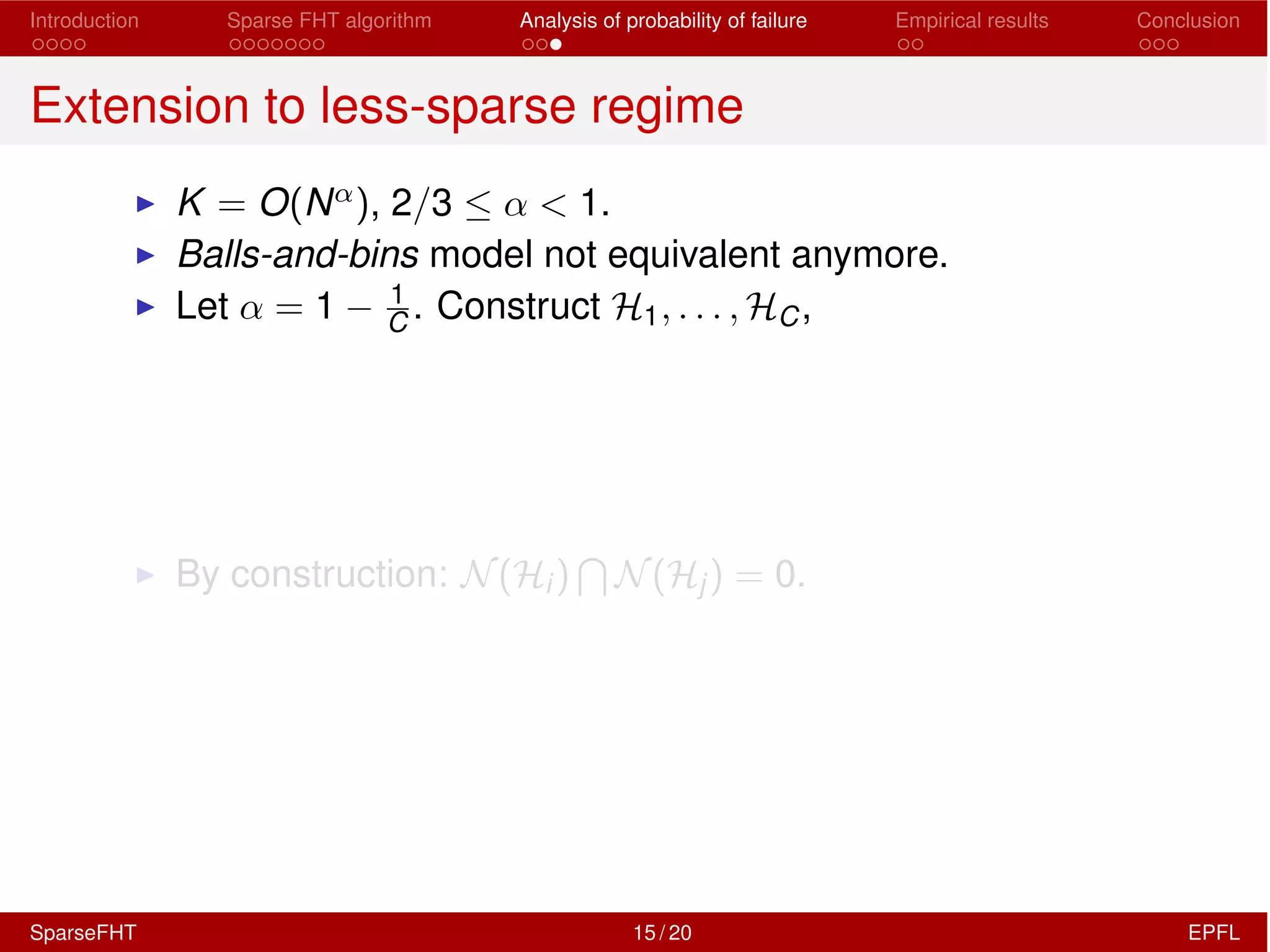 Introduction Sparse FHT algorithm Analysis of probability of failure Empirical results Conclusion
Extension to less-sparse regime
I K = O(N↵), 2/3  ↵ < 1.
I Balls-and-bins model not equivalent anymore.
I Let ↵ = 1 1
C . Construct H1, . . . , HC,
I By construction: N(Hi)
T
N(Hj) = 0.
SparseFHT 15 / 20 EPFL
 