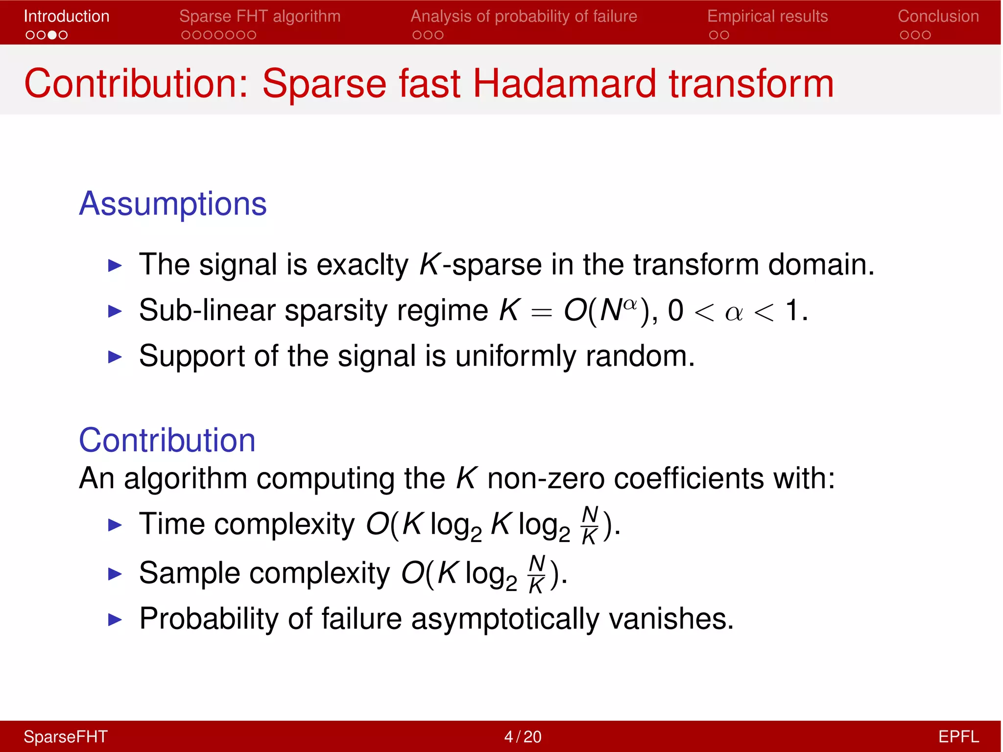 Introduction Sparse FHT algorithm Analysis of probability of failure Empirical results Conclusion
Contribution: Sparse fast Hadamard transform
Assumptions
I The signal is exaclty K-sparse in the transform domain.
I Sub-linear sparsity regime K = O(N↵), 0 < ↵ < 1.
I Support of the signal is uniformly random.
Contribution
An algorithm computing the K non-zero coefﬁcients with:
I Time complexity O(K log2 K log2
N
K ).
I Sample complexity O(K log2
N
K ).
I Probability of failure asymptotically vanishes.
SparseFHT 4 / 20 EPFL
 