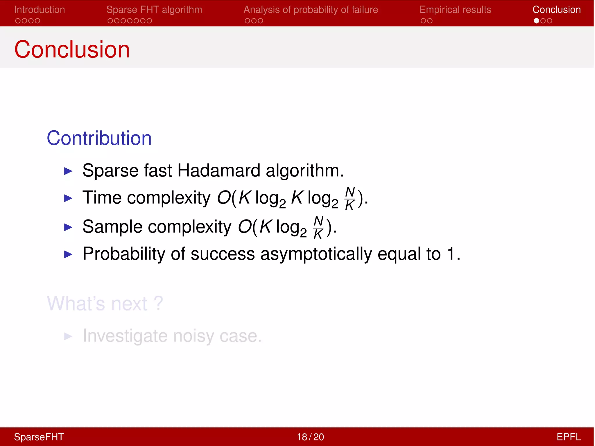 Introduction Sparse FHT algorithm Analysis of probability of failure Empirical results Conclusion
Conclusion
Contribution
I Sparse fast Hadamard algorithm.
I Time complexity O(K log2 K log2
N
K ).
I Sample complexity O(K log2
N
K ).
I Probability of success asymptotically equal to 1.
What’s next ?
I Investigate noisy case.
SparseFHT 18 / 20 EPFL
 