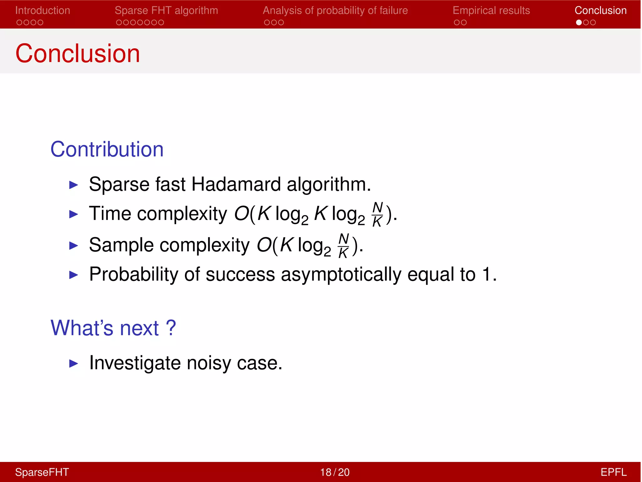 Introduction Sparse FHT algorithm Analysis of probability of failure Empirical results Conclusion
Conclusion
Contribution
I Sparse fast Hadamard algorithm.
I Time complexity O(K log2 K log2
N
K ).
I Sample complexity O(K log2
N
K ).
I Probability of success asymptotically equal to 1.
What’s next ?
I Investigate noisy case.
SparseFHT 18 / 20 EPFL
 