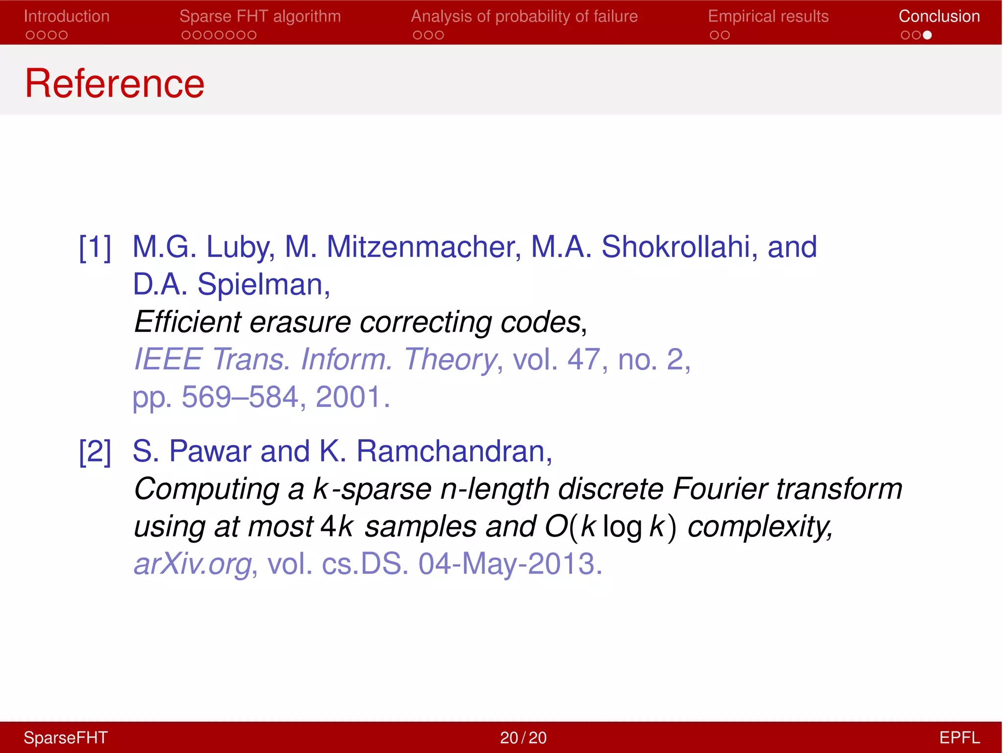Introduction Sparse FHT algorithm Analysis of probability of failure Empirical results Conclusion
Reference
[1] M.G. Luby, M. Mitzenmacher, M.A. Shokrollahi, and
D.A. Spielman,
Efﬁcient erasure correcting codes,
IEEE Trans. Inform. Theory, vol. 47, no. 2,
pp. 569–584, 2001.
[2] S. Pawar and K. Ramchandran,
Computing a k-sparse n-length discrete Fourier transform
using at most 4k samples and O(k log k) complexity,
arXiv.org, vol. cs.DS. 04-May-2013.
SparseFHT 20 / 20 EPFL
 