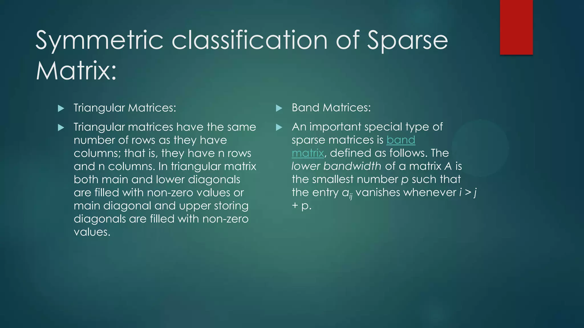 Symmetric classification of Sparse
Matrix:
    Triangular Matrices:                     Band Matrices:
    Triangular matrices have the same        An important special type of
     number of rows as they have               sparse matrices is band
     columns; that is, they have n rows        matrix, defined as follows. The
     and n columns. In triangular matrix       lower bandwidth of a matrix A is
     both main and lower diagonals             the smallest number p such that
     are filled with non-zero values or        the entry aij vanishes whenever i > j
     main diagonal and upper storing           + p.
     diagonals are filled with non-zero
     values.
 