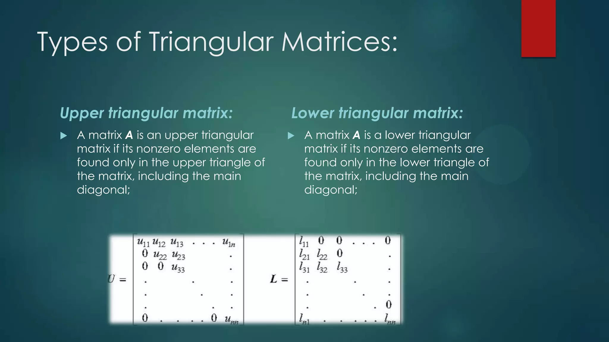 Types of Triangular Matrices:

 Upper triangular matrix:                  Lower triangular matrix:
    A matrix A is an upper triangular        A matrix A is a lower triangular
     matrix if its nonzero elements are        matrix if its nonzero elements are
     found only in the upper triangle of       found only in the lower triangle of
     the matrix, including the main            the matrix, including the main
     diagonal;                                 diagonal;
 