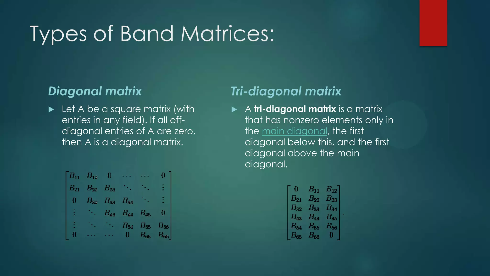 Types of Band Matrices:

 Diagonal matrix                          Tri-diagonal matrix
    Let A be a square matrix (with          A tri-diagonal matrix is a matrix
     entries in any field). If all off-       that has nonzero elements only in
     diagonal entries of A are zero,          the main diagonal, the first
     then A is a diagonal matrix.             diagonal below this, and the first
                                              diagonal above the main
                                              diagonal.
 