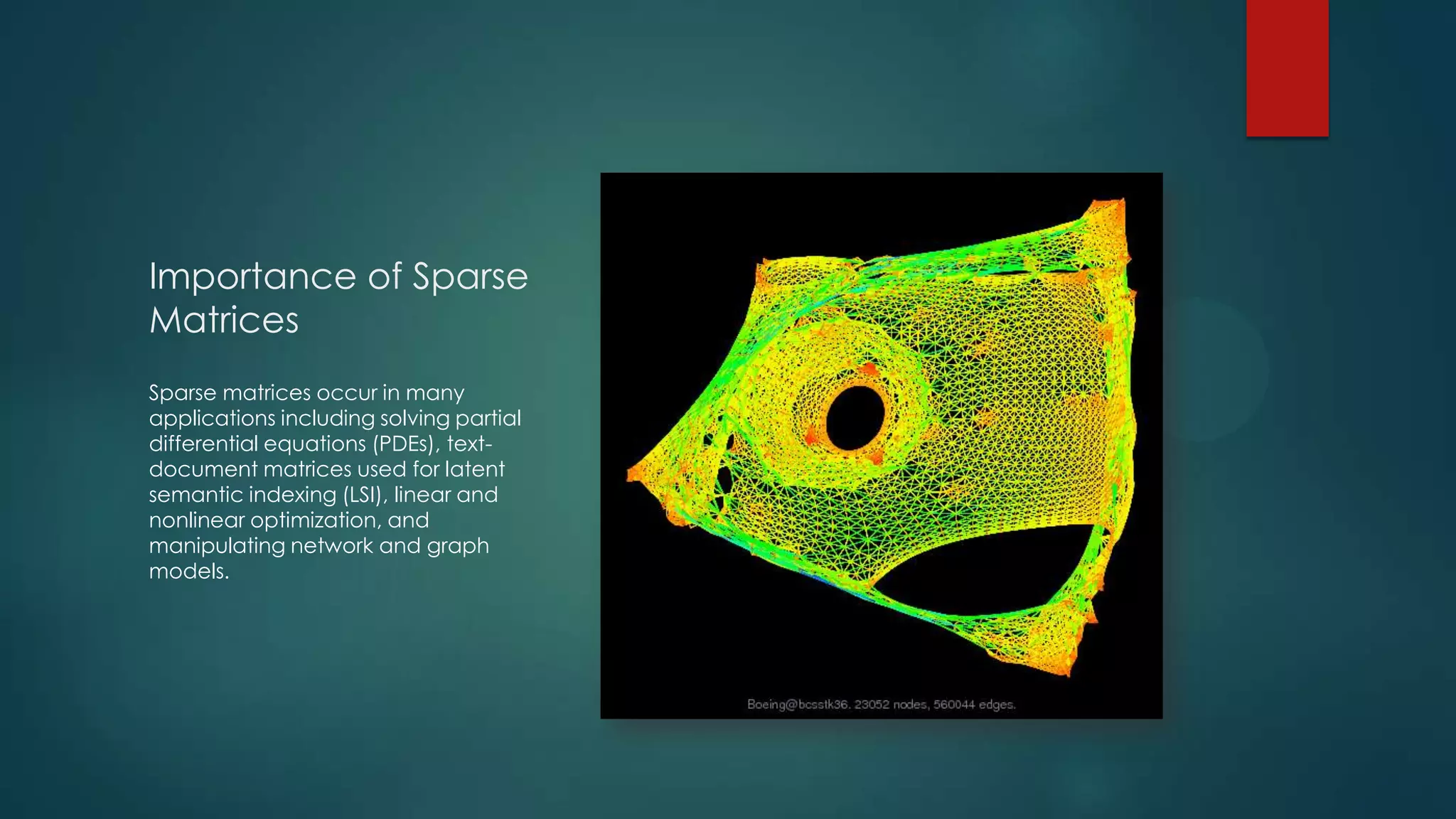 Importance of Sparse
Matrices
Sparse matrices occur in many
applications including solving partial
differential equations (PDEs), text-
document matrices used for latent
semantic indexing (LSI), linear and
nonlinear optimization, and
manipulating network and graph
models.
 