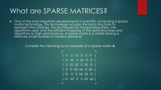 What are SPARSE MATRICES?
   One of the most important developments in scientific computing is sparse
    matrix technology. This technology includes the data structures to
    represent the matrices, the techniques for manipulating them, the
    algorithms used, and the efficient mapping of the data structures and
    algorithms to high performance. A sparse matrix is a matrix having a
    relatively small number of nonzero elements.

          Consider the following as an example of a sparse matrix A:
                                 ┌                    ┐
                                  | 11 0 13 0 0 0 |
                                  | 21 22 0 24 0 0 |
                                  | 0 32 33 0 35 0 |
                                  | 0 0 43 44 0 46 |
                                  | 51 0 0 54 55 0 |
                                  | 61 62 0 0 65 66 |
                                 └                    ┘
 