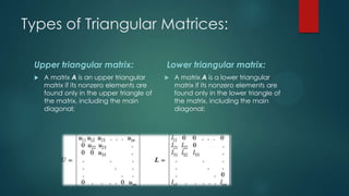 Types of Triangular Matrices:

 Upper triangular matrix:                  Lower triangular matrix:
    A matrix A is an upper triangular        A matrix A is a lower triangular
     matrix if its nonzero elements are        matrix if its nonzero elements are
     found only in the upper triangle of       found only in the lower triangle of
     the matrix, including the main            the matrix, including the main
     diagonal;                                 diagonal;
 