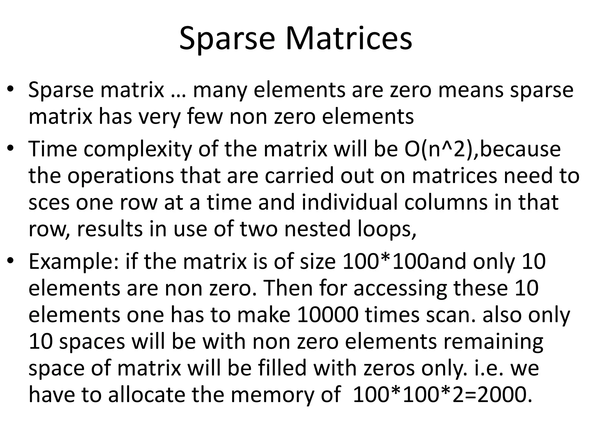 Sparse Matrices
• Sparse matrix … many elements are zero means sparse
matrix has very few non zero elements
• Time complexity of the matrix will be O(n^2),because
the operations that are carried out on matrices need to
sces one row at a time and individual columns in that
row, results in use of two nested loops,
• Example: if the matrix is of size 100*100and only 10
elements are non zero. Then for accessing these 10
elements one has to make 10000 times scan. also only
10 spaces will be with non zero elements remaining
space of matrix will be filled with zeros only. i.e. we
have to allocate the memory of 100*100*2=2000.
 